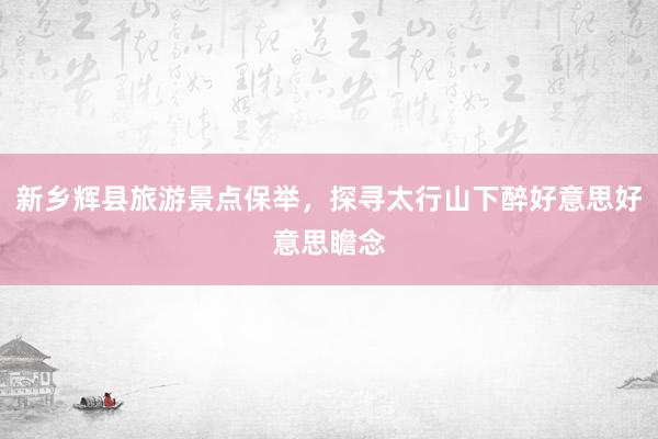 新乡辉县旅游景点保举，探寻太行山下醉好意思好意思瞻念