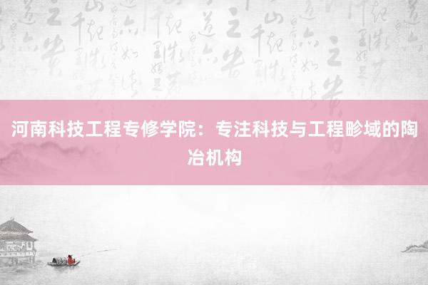 河南科技工程专修学院：专注科技与工程畛域的陶冶机构