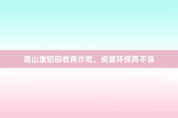 昆山废铝回收再诈欺，资源环保两不误